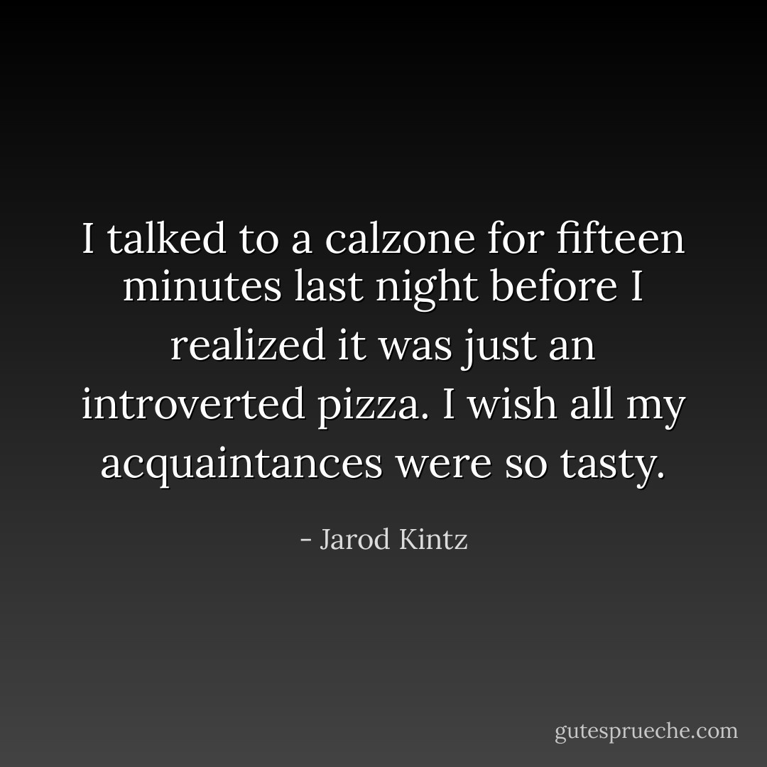 I talked to a calzone for fifteen minutes last night before I realized it was just an introverted pizza. I wish all my acquaintances were so tasty. - Jarod Kintz