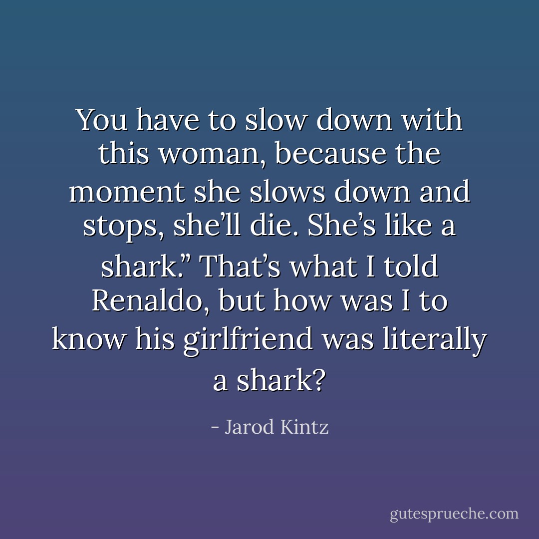 You have to slow down with this woman, because the moment she slows down and stops, she’ll die. She’s like a shark.” That’s what I told Renaldo, but how was I to know his girlfriend was literally a shark? - Jarod Kintz