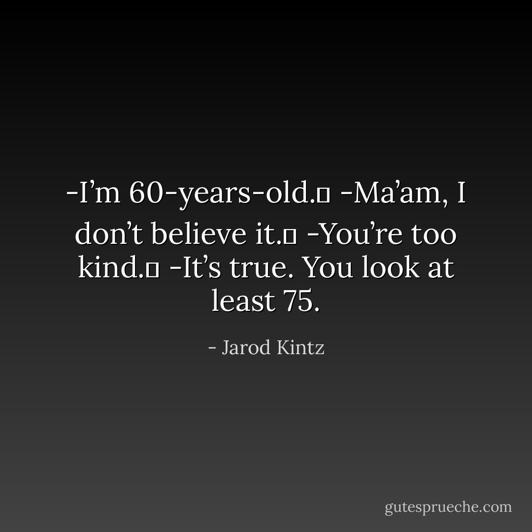 -I’m 60-years-old. <br />-Ma’am, I don’t believe it. <br />-You’re too kind. <br />-It’s true. You look at least 75. - Jarod Kintz