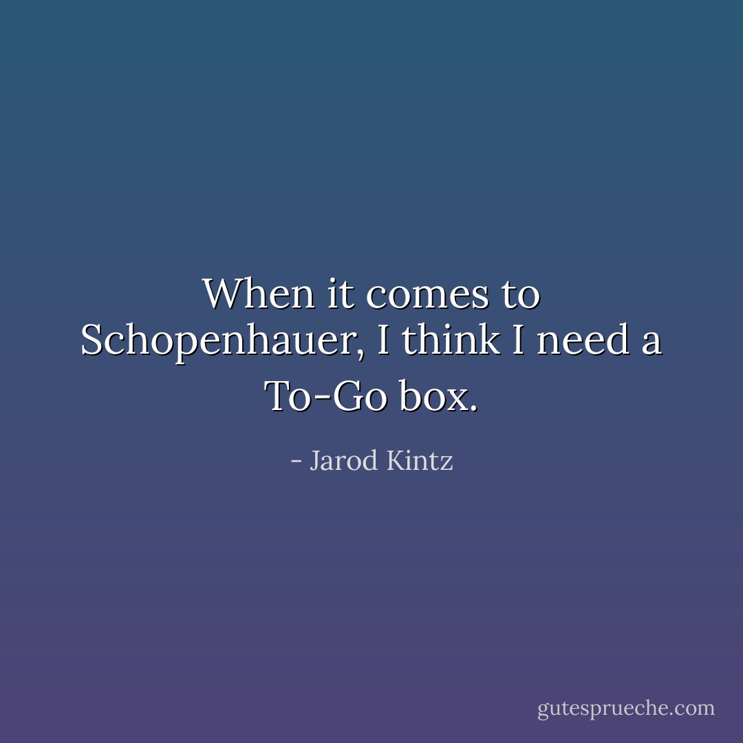 When it comes to Schopenhauer, I think I need a To-Go box. - Jarod Kintz