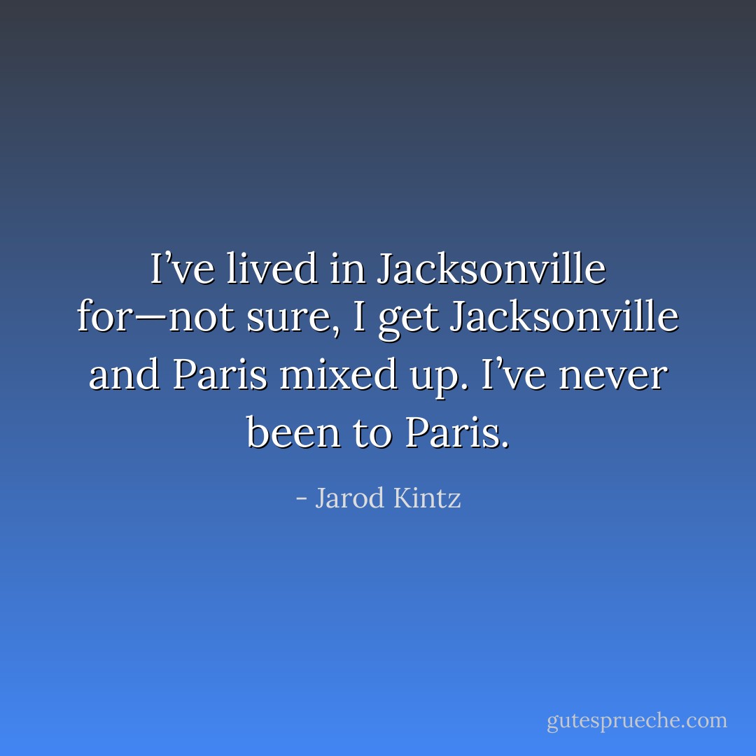 I’ve lived in Jacksonville for—not sure, I get Jacksonville and Paris mixed up. I’ve never been to Paris. - Jarod Kintz