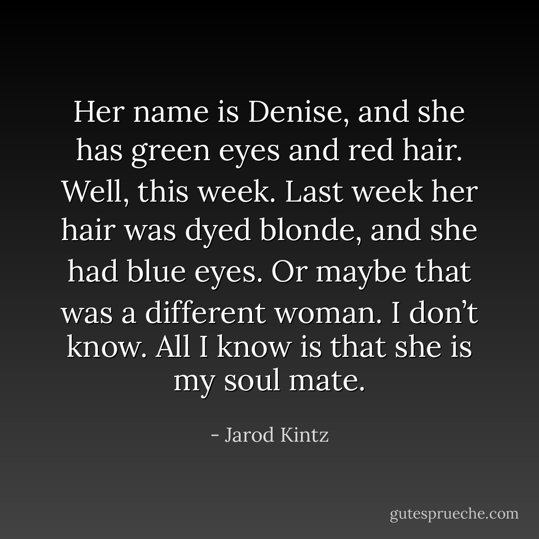 Her name is Denise, and she has green eyes and red hair. Well, this week. Last week her hair was dyed blonde, and she had blue eyes. Or maybe that was a different woman. I don’t know. All I know is that she is my soul mate. - Jarod Kintz