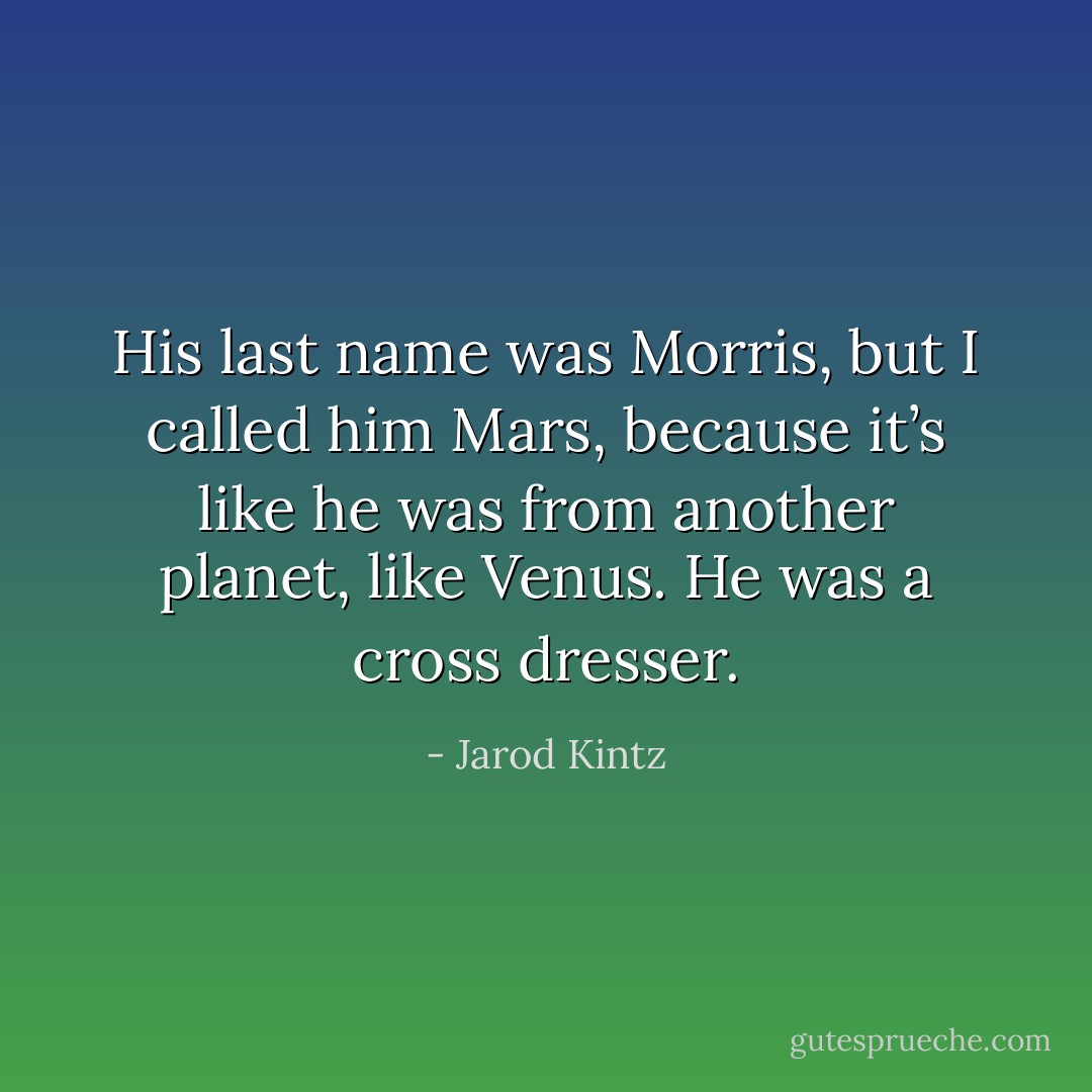 His last name was Morris, but I called him Mars, because it’s like he was from another planet, like Venus. He was a cross dresser. - Jarod Kintz
