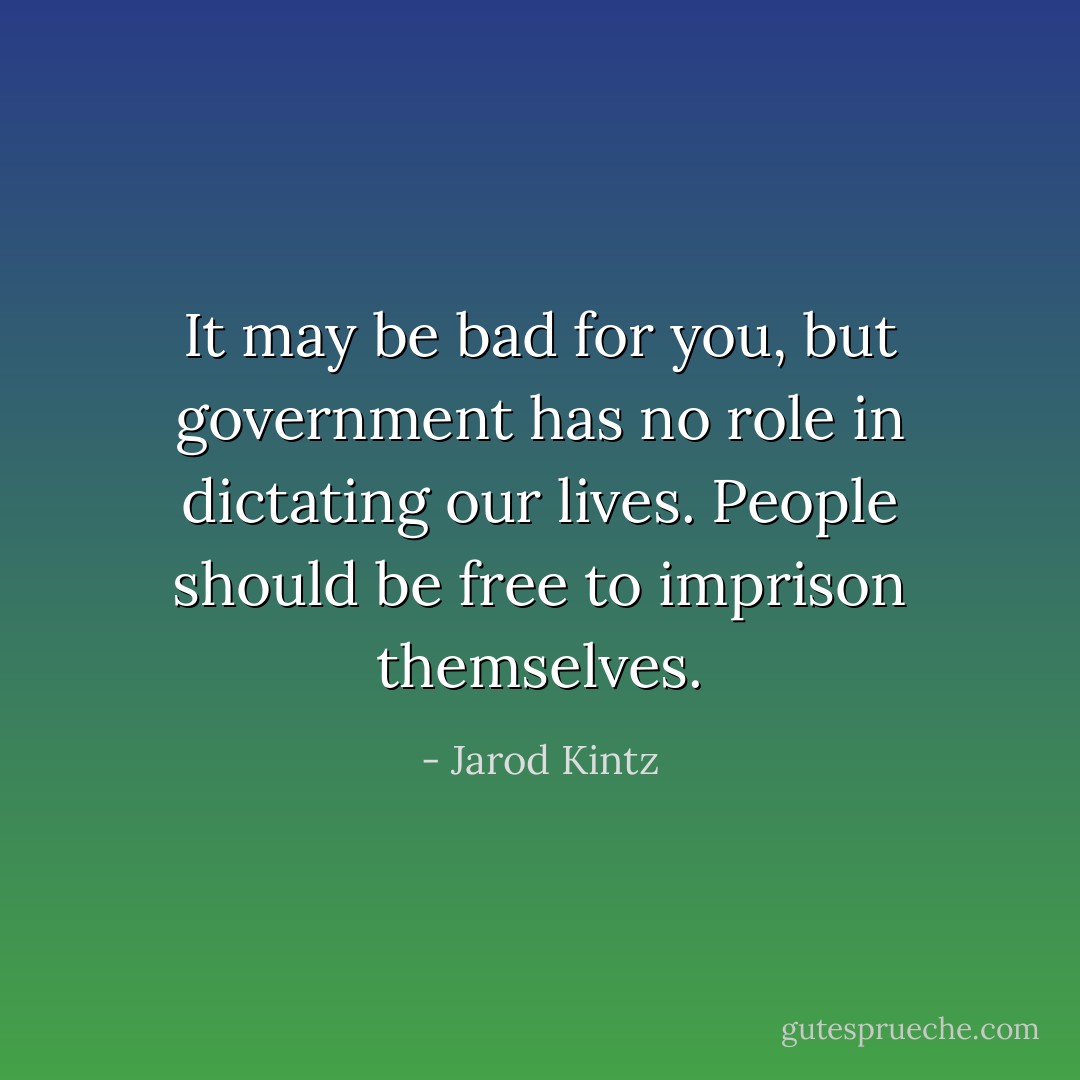 It may be bad for you, but government has no role in dictating our lives. People should be free to imprison themselves. - Jarod Kintz