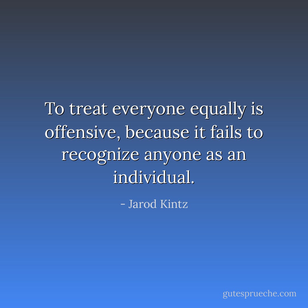 To treat everyone equally is offensive, because it fails to recognize anyone as an individual. - Jarod Kintz
