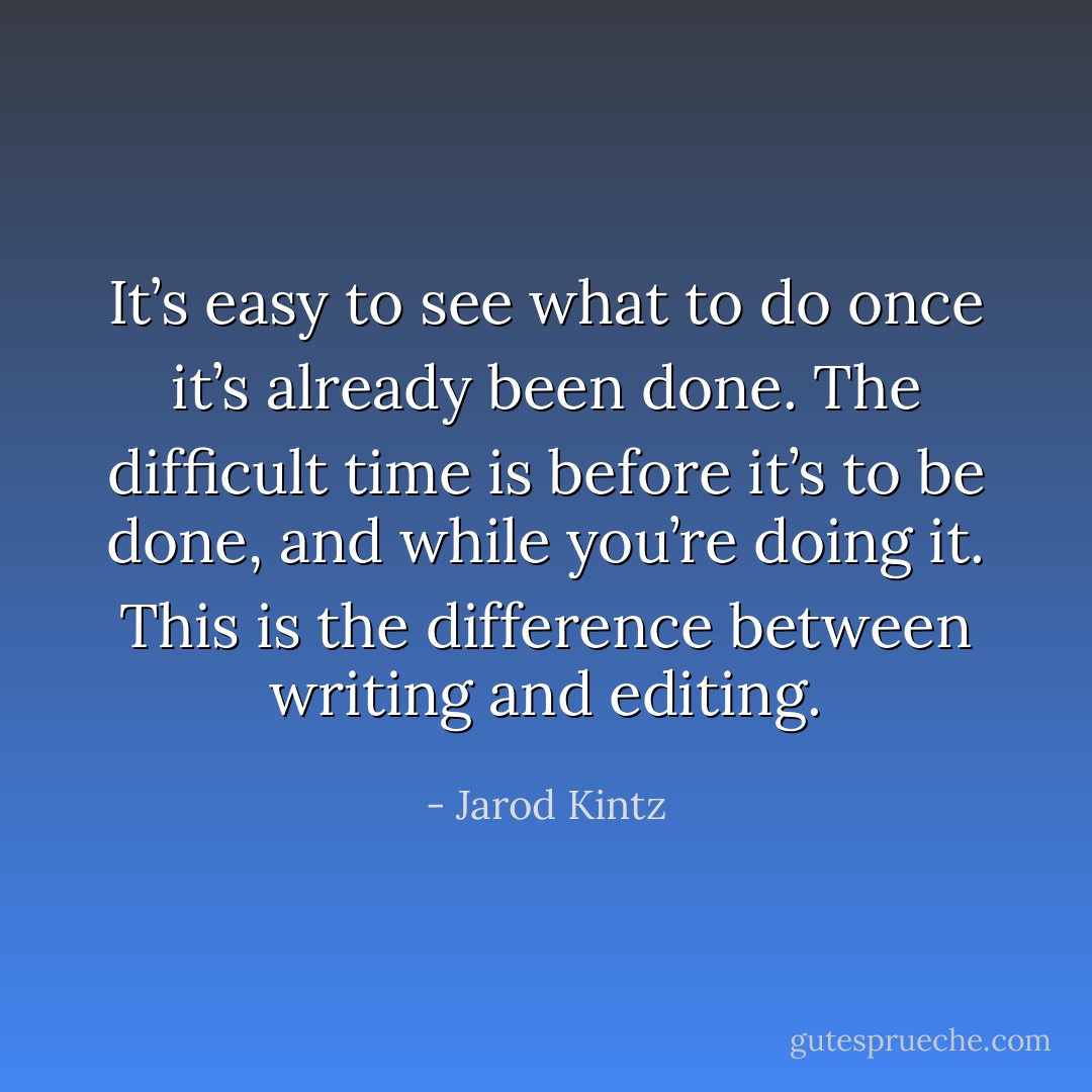 It’s easy to see what to do once it’s already been done. The difficult time is before it’s to be done, and while you’re doing it. This is the difference between writing and editing. - Jarod Kintz