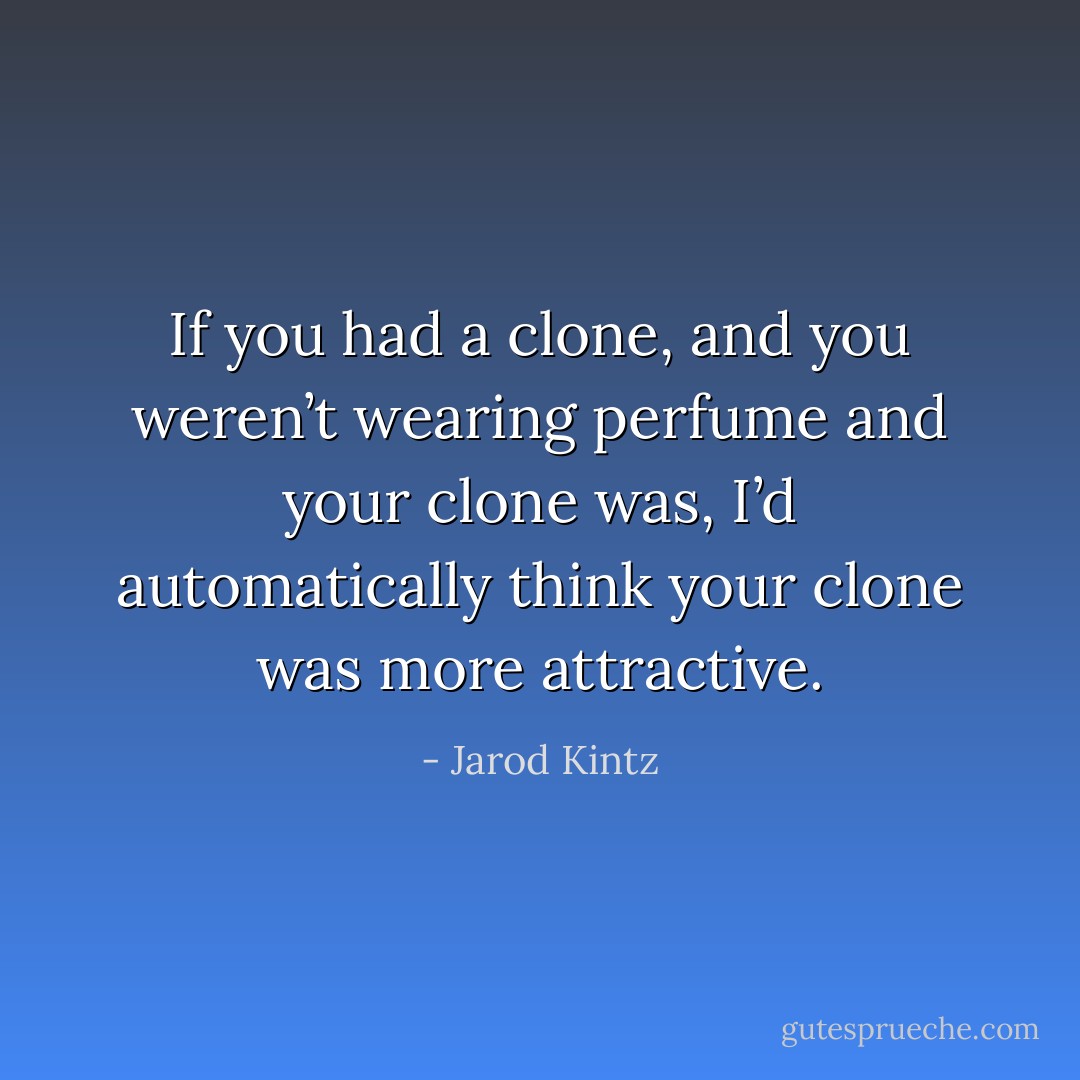 If you had a clone, and you weren’t wearing perfume and your clone was, I’d automatically think your clone was more attractive. - Jarod Kintz