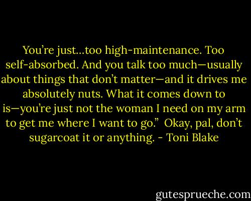 You’re just…too high-maintenance. Too self-absorbed. And you talk too much—usually about things<br />that don’t matter—and it drives me absolutely nuts. What it comes down to is—you’re just not the<br />woman I need on my arm to get me where I want to go.”<br /><br />Okay, pal, don’t sugarcoat it or anything. - Toni Blake