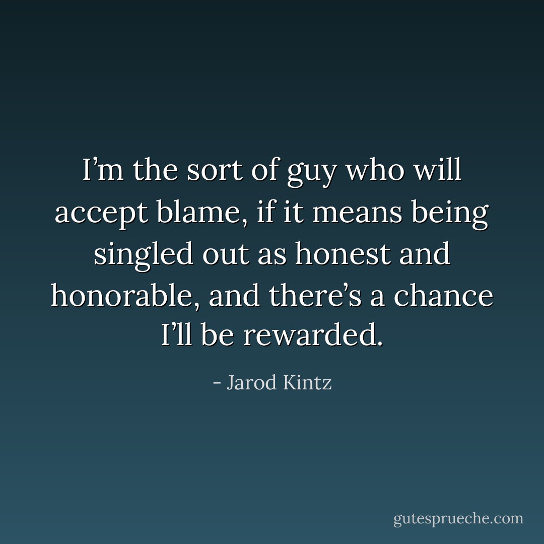 I’m the sort of guy who will accept blame, if it means being singled out as honest and honorable, and there’s a chance I’ll be rewarded. - Jarod Kintz