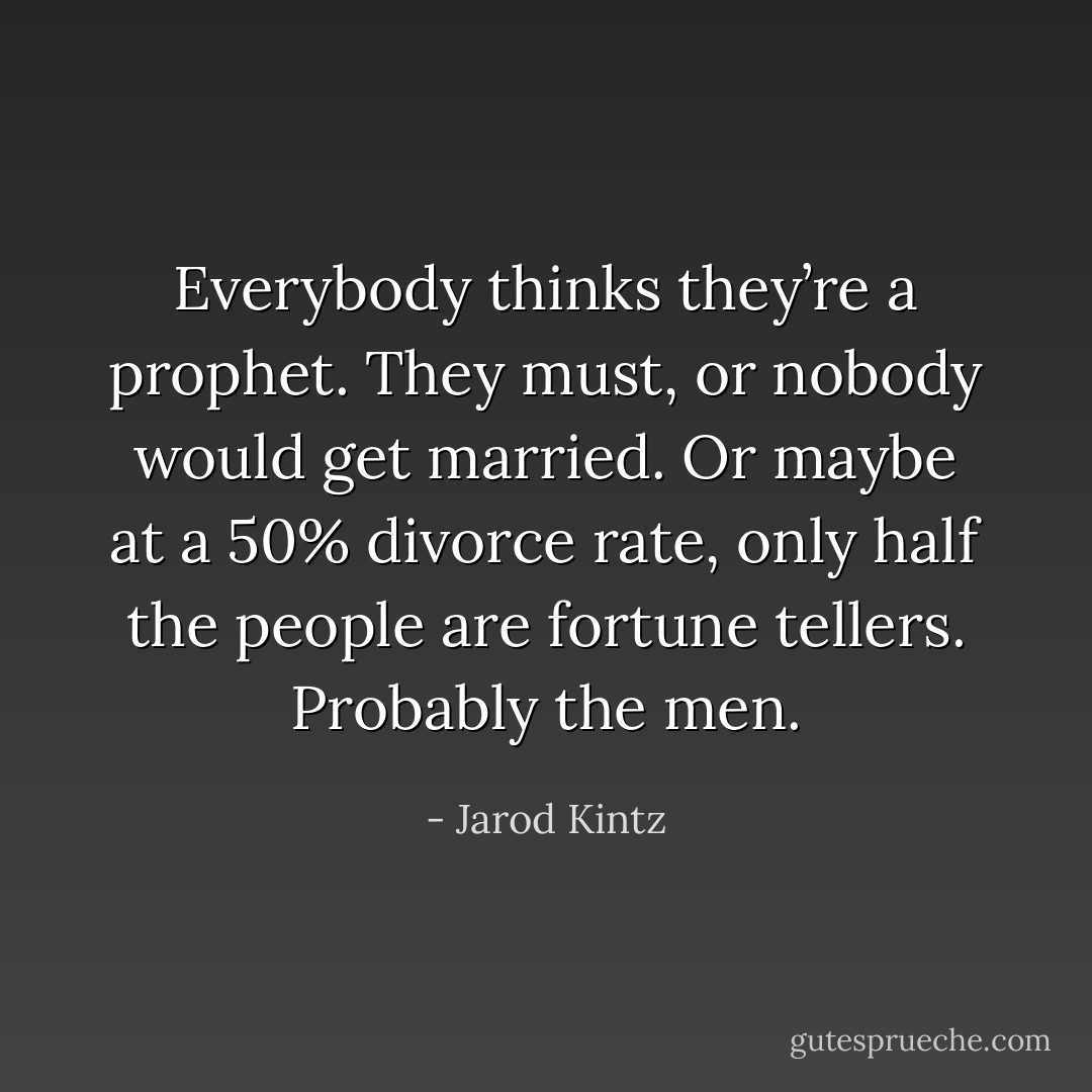 Everybody thinks they’re a prophet. They must, or nobody would get married. Or maybe at a 50% divorce rate, only half the people are fortune tellers. Probably the men. - Jarod Kintz