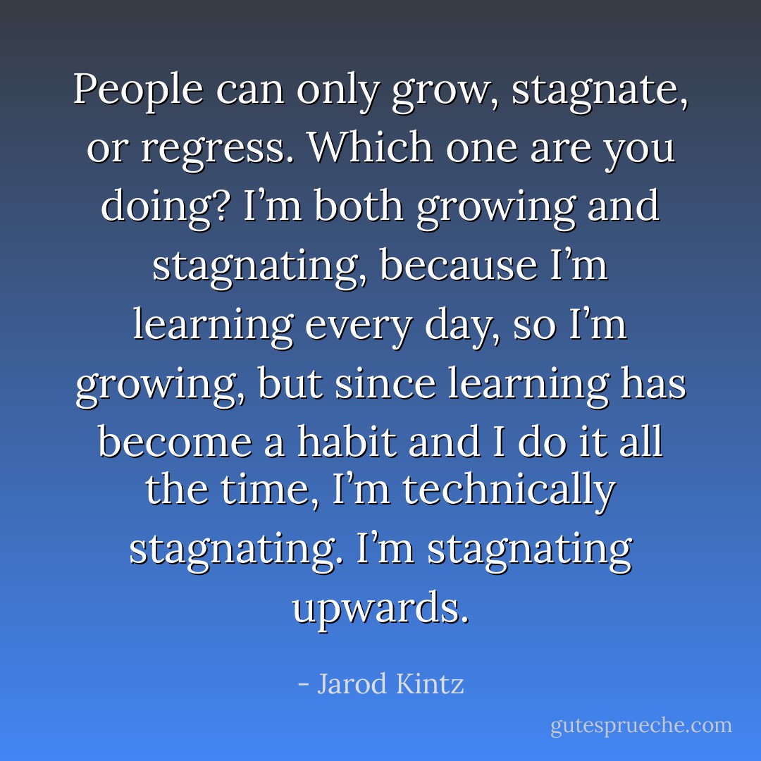 People can only grow, stagnate, or regress. Which one are you doing? I’m both growing and stagnating, because I’m learning every day, so I’m growing, but since learning has become a habit and I do it all the time, I’m technically stagnating. I’m stagnating upwards. - Jarod Kintz