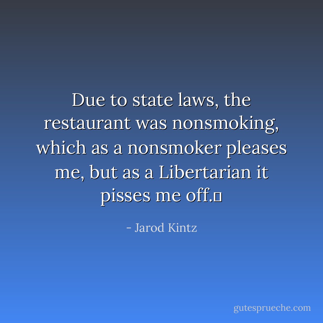 Due to state laws, the restaurant was nonsmoking, which as a nonsmoker pleases me, but as a Libertarian it pisses me off.  - Jarod Kintz