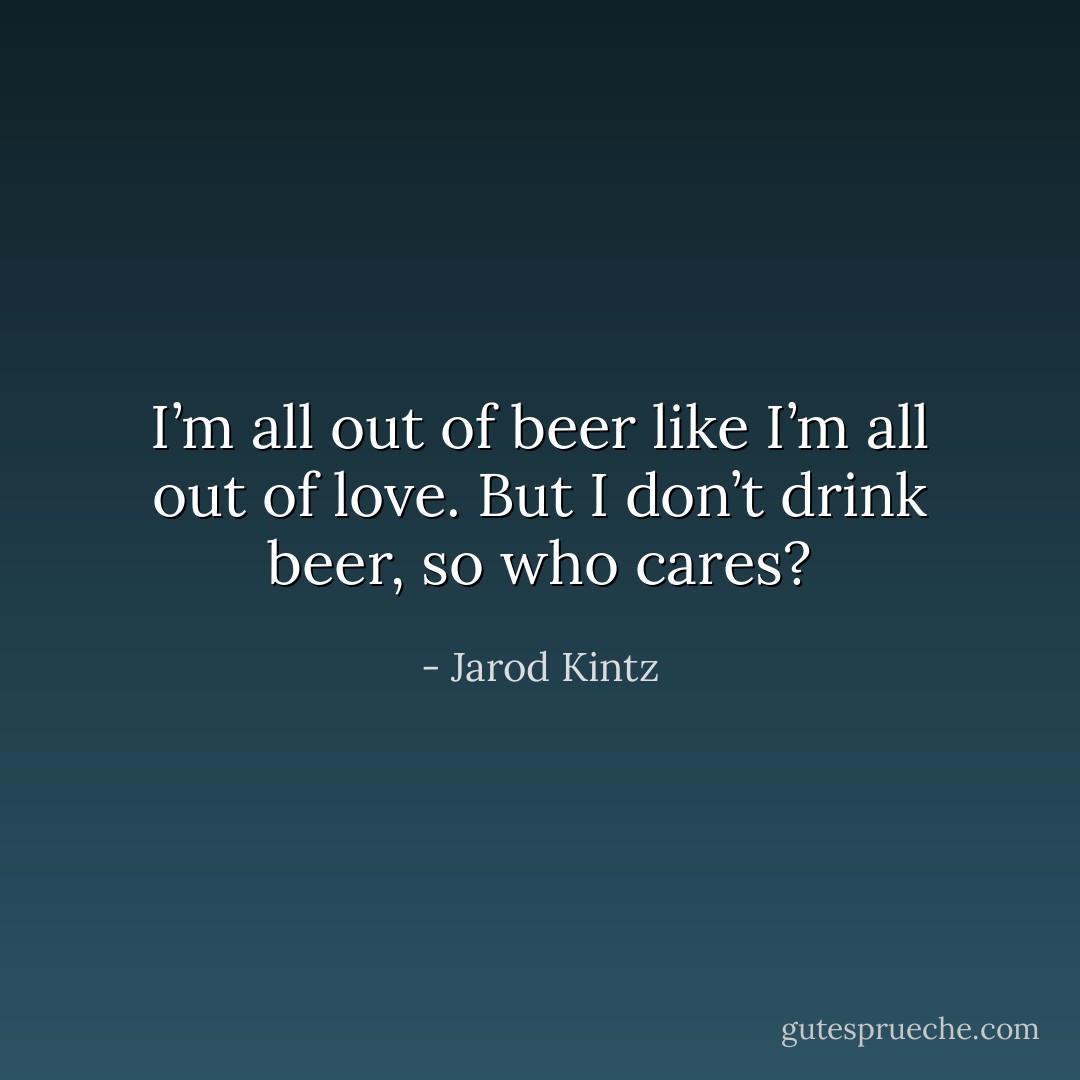 I’m all out of beer like I’m all out of love. But I don’t drink beer, so who cares? - Jarod Kintz
