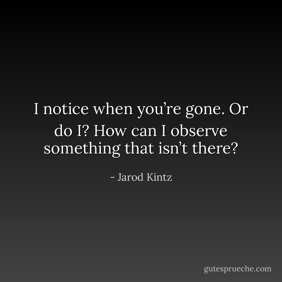 I notice when you’re gone. Or do I? How can I observe something that isn’t there? - Jarod Kintz
