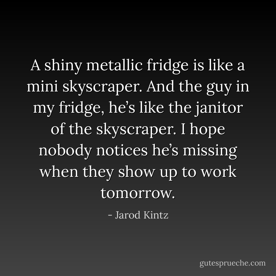 A shiny metallic fridge is like a mini skyscraper. And the guy in my fridge, he’s like the janitor of the skyscraper. I hope nobody notices he’s missing when they show up to work tomorrow. - Jarod Kintz