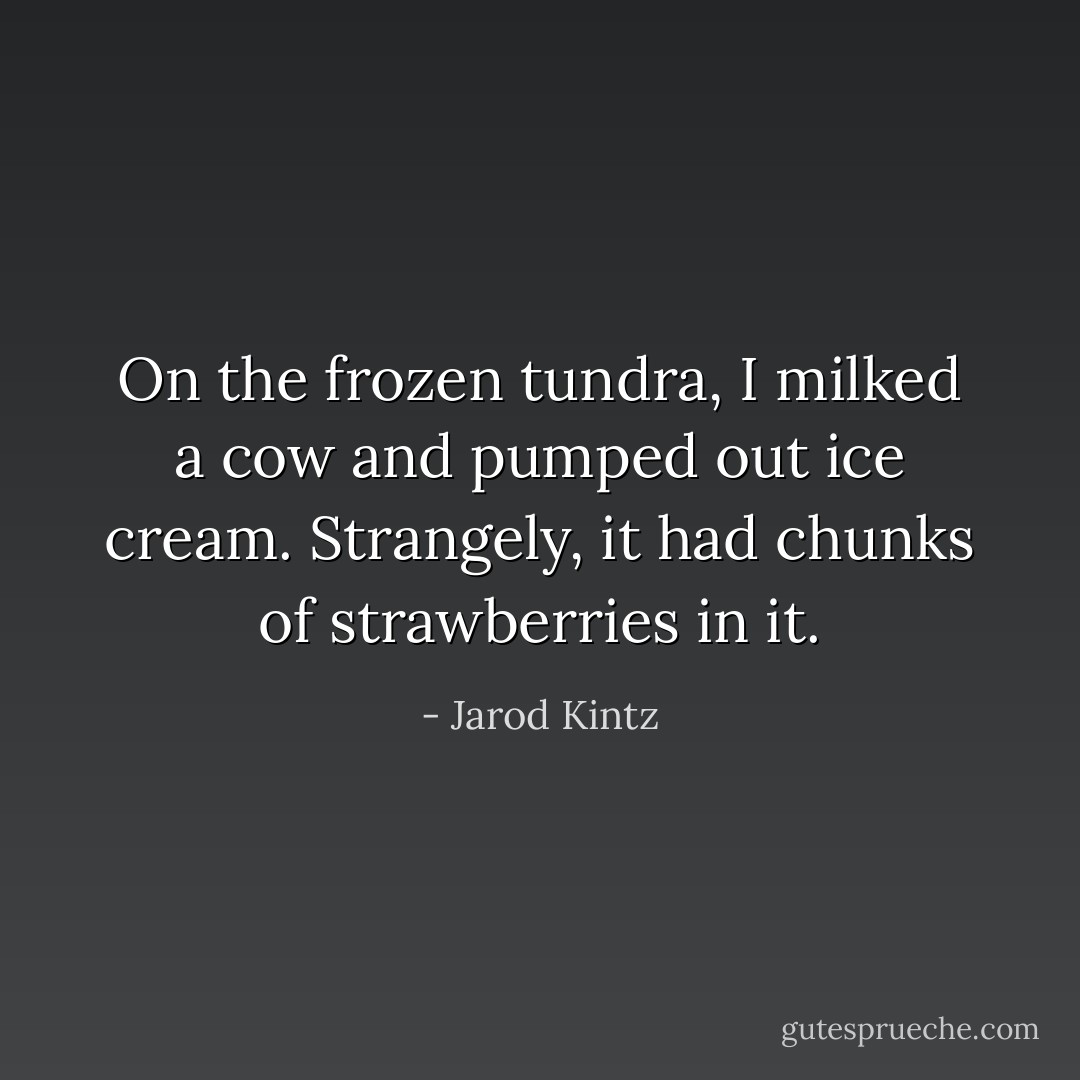 On the frozen tundra, I milked a cow and pumped out ice cream. Strangely, it had chunks of strawberries in it. - Jarod Kintz