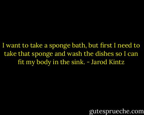 I want to take a sponge bath, but first I need to take that sponge and wash the dishes so I can fit my body in the sink. - Jarod Kintz
