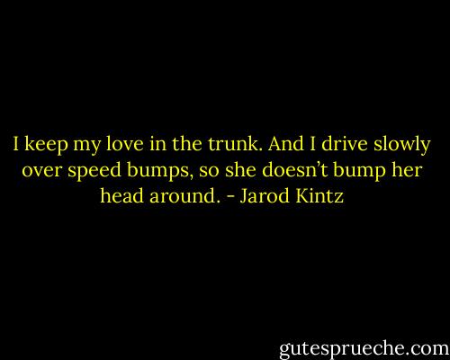 I keep my love in the trunk. And I drive slowly over speed bumps, so she doesn’t bump her head around. - Jarod Kintz