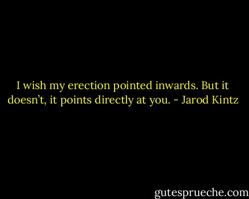 I wish my erection pointed inwards. But it doesn’t, it points directly at you. - Jarod Kintz