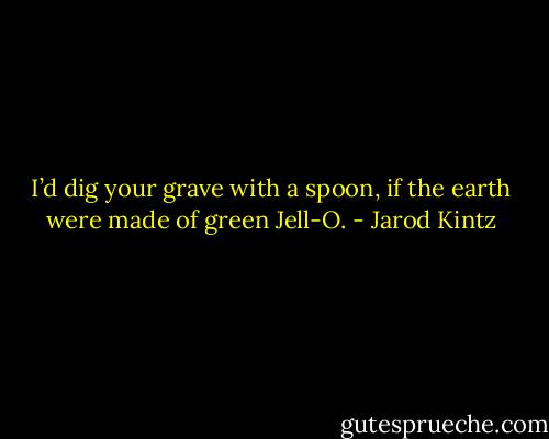 I’d dig your grave with a spoon, if the earth were made of green Jell-O. - Jarod Kintz
