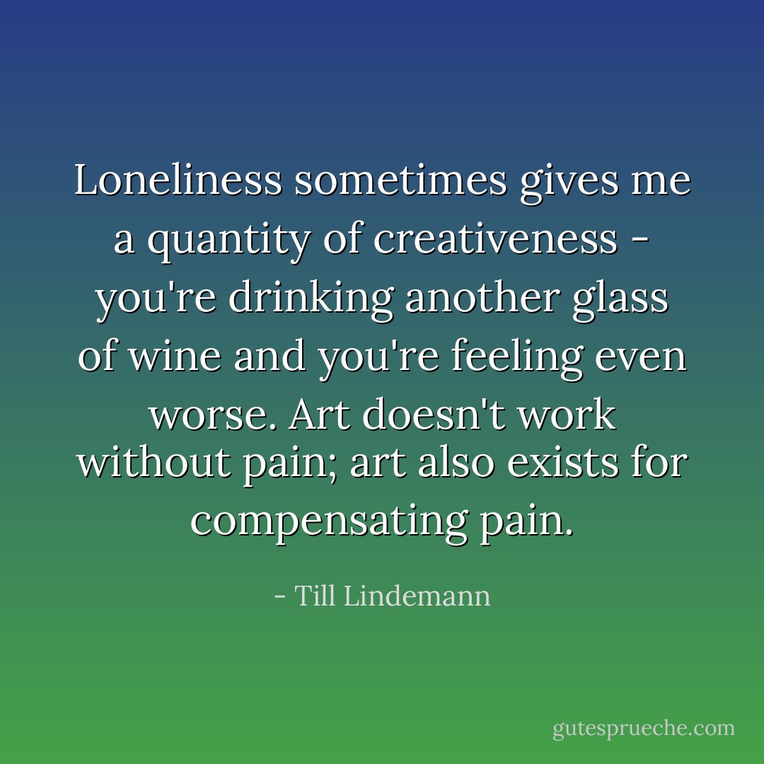 Loneliness sometimes gives me a quantity of creativeness - you're drinking another glass of wine and you're feeling even worse. Art doesn't work without pain; art also exists for compensating pain. - Till Lindemann