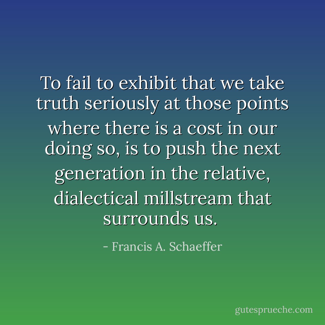 To fail to exhibit that we take truth seriously at those points where there is a cost in our doing so, is to push the next generation in the relative, dialectical millstream that surrounds us.  - Francis A. Schaeffer