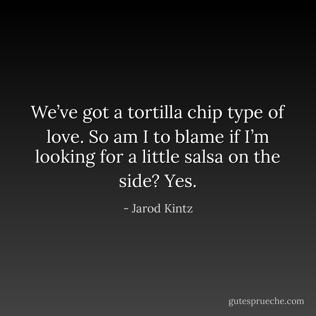 We’ve got a tortilla chip type of love. So am I to blame if I’m looking for a little salsa on the side? Yes. - Jarod Kintz