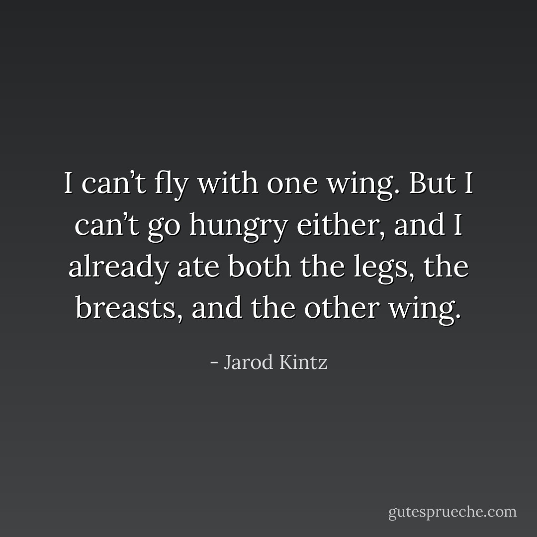 I can’t fly with one wing. But I can’t go hungry either, and I already ate both the legs, the breasts, and the other wing. - Jarod Kintz
