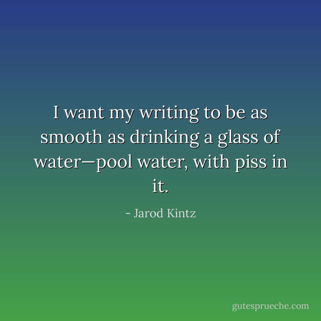 I want my writing to be as smooth as drinking a glass of water—pool water, with piss in it. - Jarod Kintz