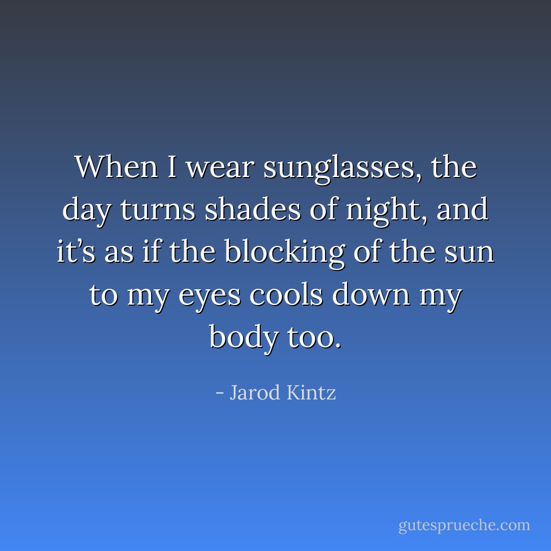 When I wear sunglasses, the day turns shades of night, and it’s as if the blocking of the sun to my eyes cools down my body too. - Jarod Kintz