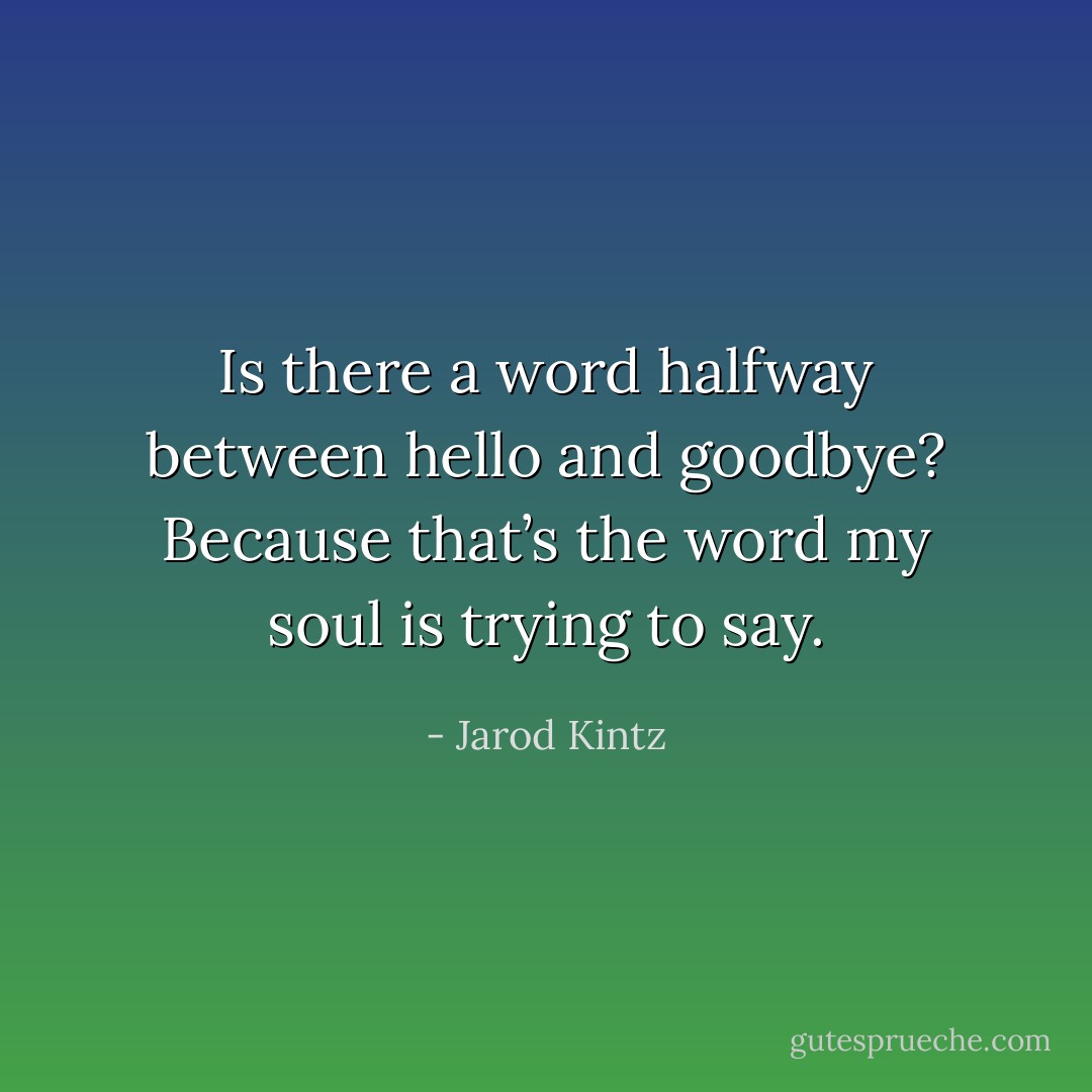 Is there a word halfway between hello and goodbye? Because that’s the word my soul is trying to say. - Jarod Kintz