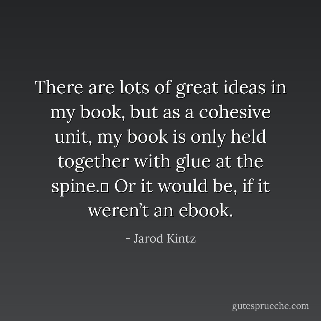 There are lots of great ideas in my book, but as a cohesive unit, my book is only held together with glue at the spine.  Or it would be, if it weren’t an ebook. - Jarod Kintz
