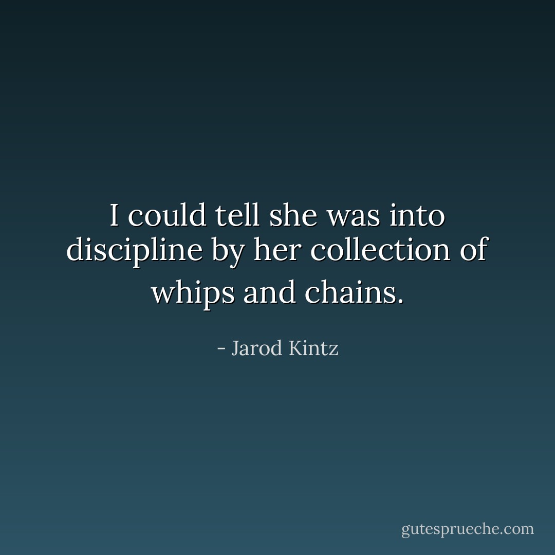 I could tell she was into discipline by her collection of whips and chains. - Jarod Kintz
