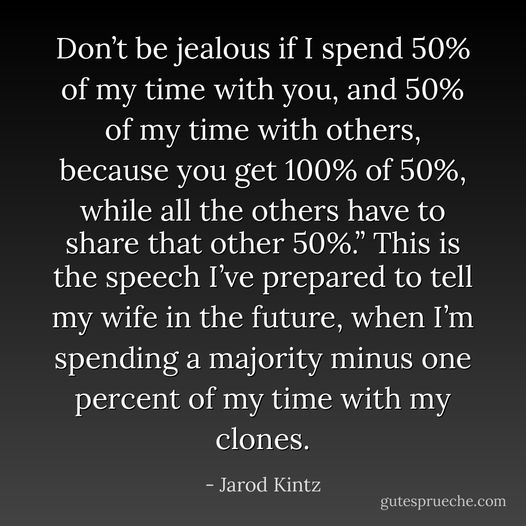 Don’t be jealous if I spend 50% of my time with you, and 50% of my time with others, because you get 100% of 50%, while all the others have to share that other 50%.” This is the speech I’ve prepared to tell my wife in the future, when I’m spending a majority minus one percent of my time with my clones. - Jarod Kintz