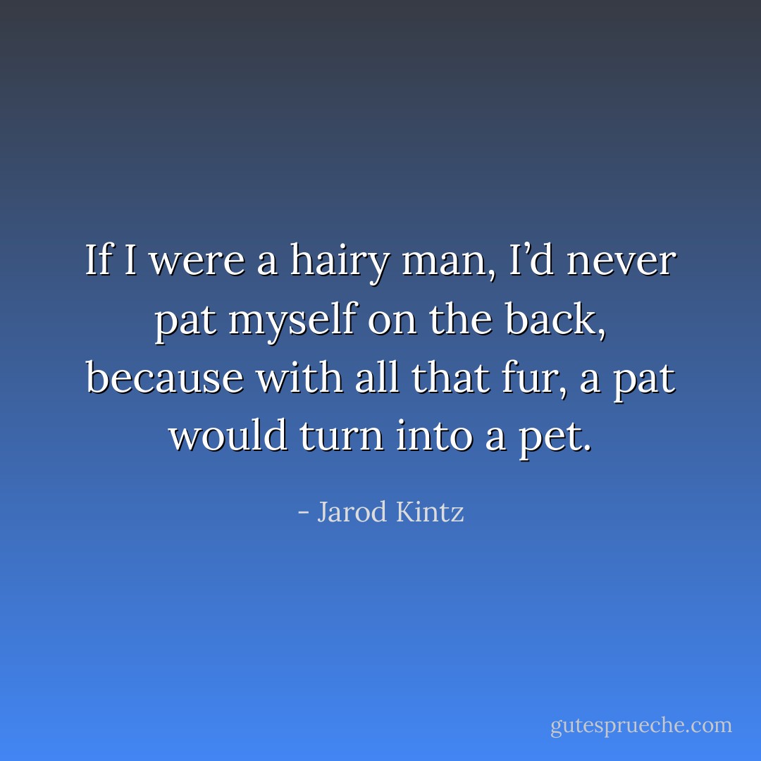 If I were a hairy man, I’d never pat myself on the back, because with all that fur, a pat would turn into a pet. - Jarod Kintz