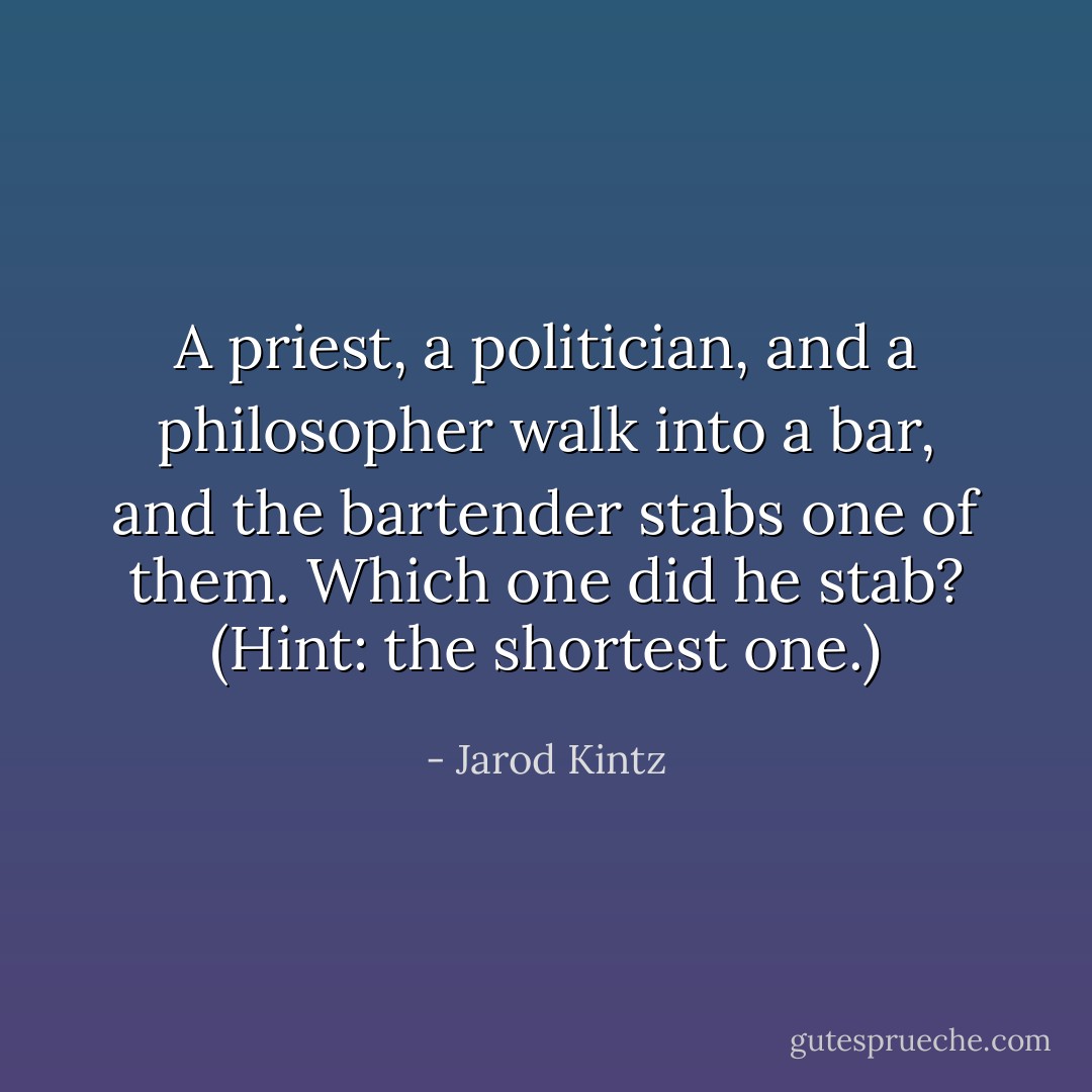 A priest, a politician, and a philosopher walk into a bar, and the bartender stabs one of them. Which one did he stab? (Hint: the shortest one.) - Jarod Kintz
