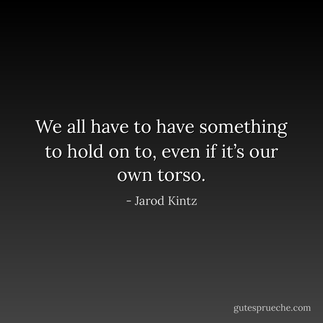 We all have to have something to hold on to, even if it’s our own torso. - Jarod Kintz