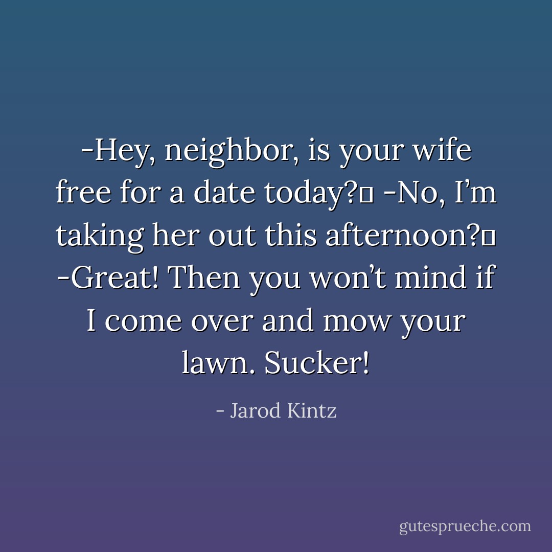 -Hey, neighbor, is your wife free for a date today? <br />-No, I’m taking her out this afternoon? <br />-Great! Then you won’t mind if I come over and mow your lawn. Sucker! - Jarod Kintz
