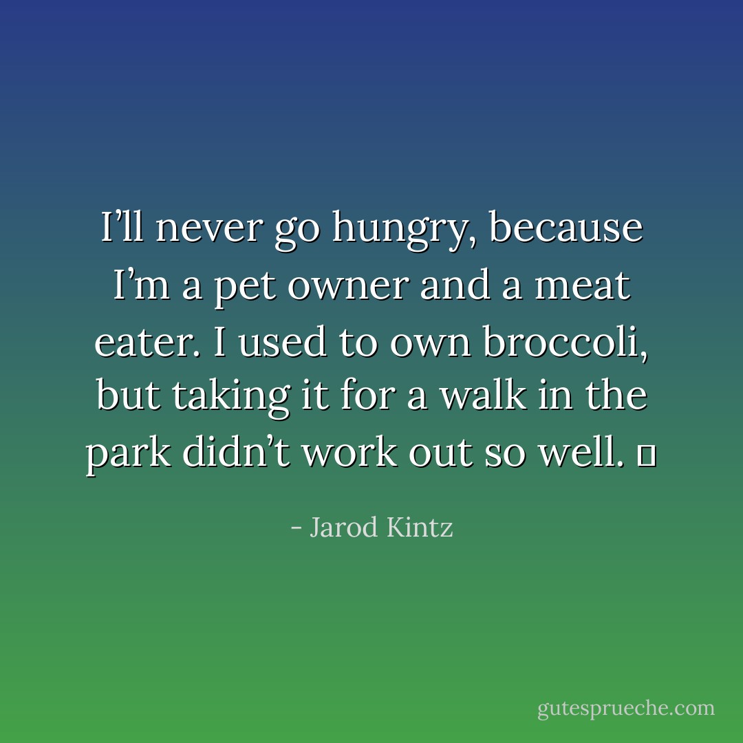 I’ll never go hungry, because I’m a pet owner and a meat eater. I used to own broccoli, but taking it for a walk in the park didn’t work out so well.   - Jarod Kintz