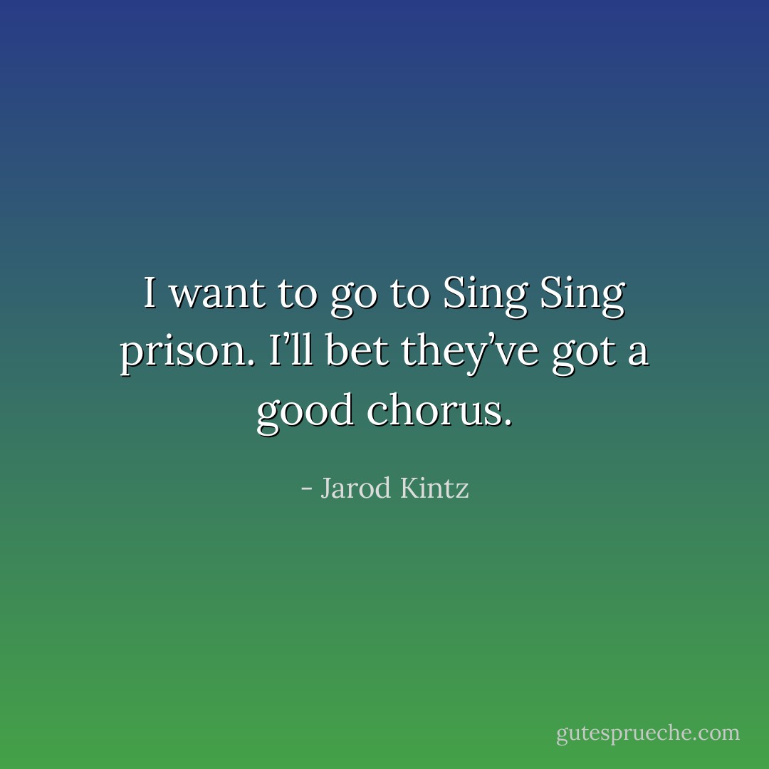 I want to go to Sing Sing prison. I’ll bet they’ve got a good chorus. - Jarod Kintz