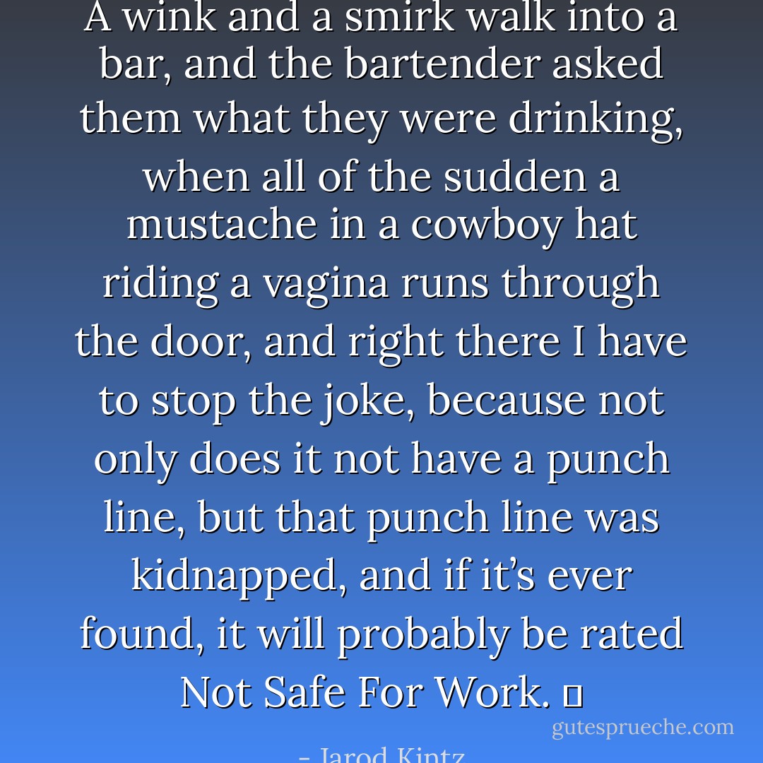A wink and a smirk walk into a bar, and the bartender asked them what they were drinking, when all of the sudden a mustache in a cowboy hat riding a vagina runs through the door, and right there I have to stop the joke, because not only does it not have a punch line, but that punch line was kidnapped, and if it’s ever found, it will probably be rated Not Safe For Work.   - Jarod Kintz