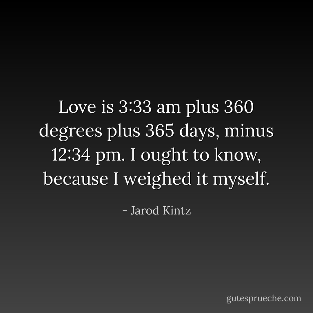 Love is 3:33 am plus 360 degrees plus 365 days, minus 12:34 pm. I ought to know, because I weighed it myself. - Jarod Kintz