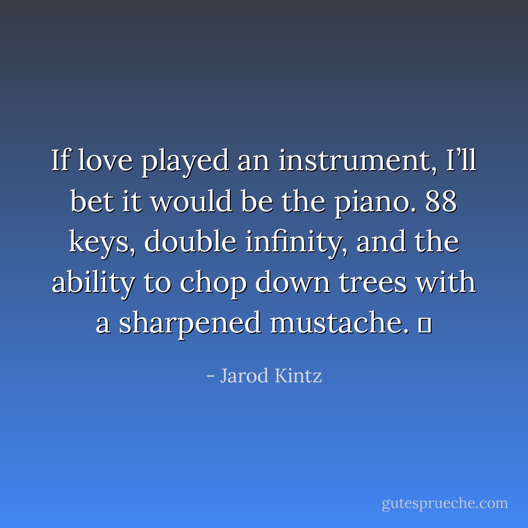 If love played an instrument, I’ll bet it would be the piano. 88 keys, double infinity, and the ability to chop down trees with a sharpened mustache.   - Jarod Kintz