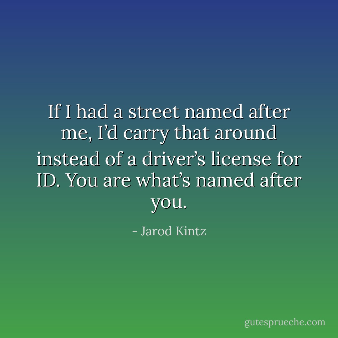 If I had a street named after me, I’d carry that around instead of a driver’s license for ID. You are what’s named after you. - Jarod Kintz