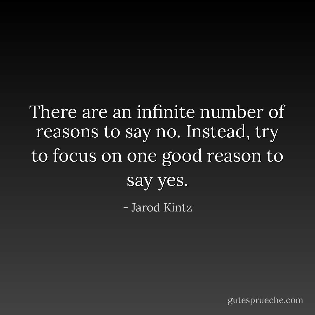 There are an infinite number of reasons to say no. Instead, try to focus on one good reason to say yes. - Jarod Kintz