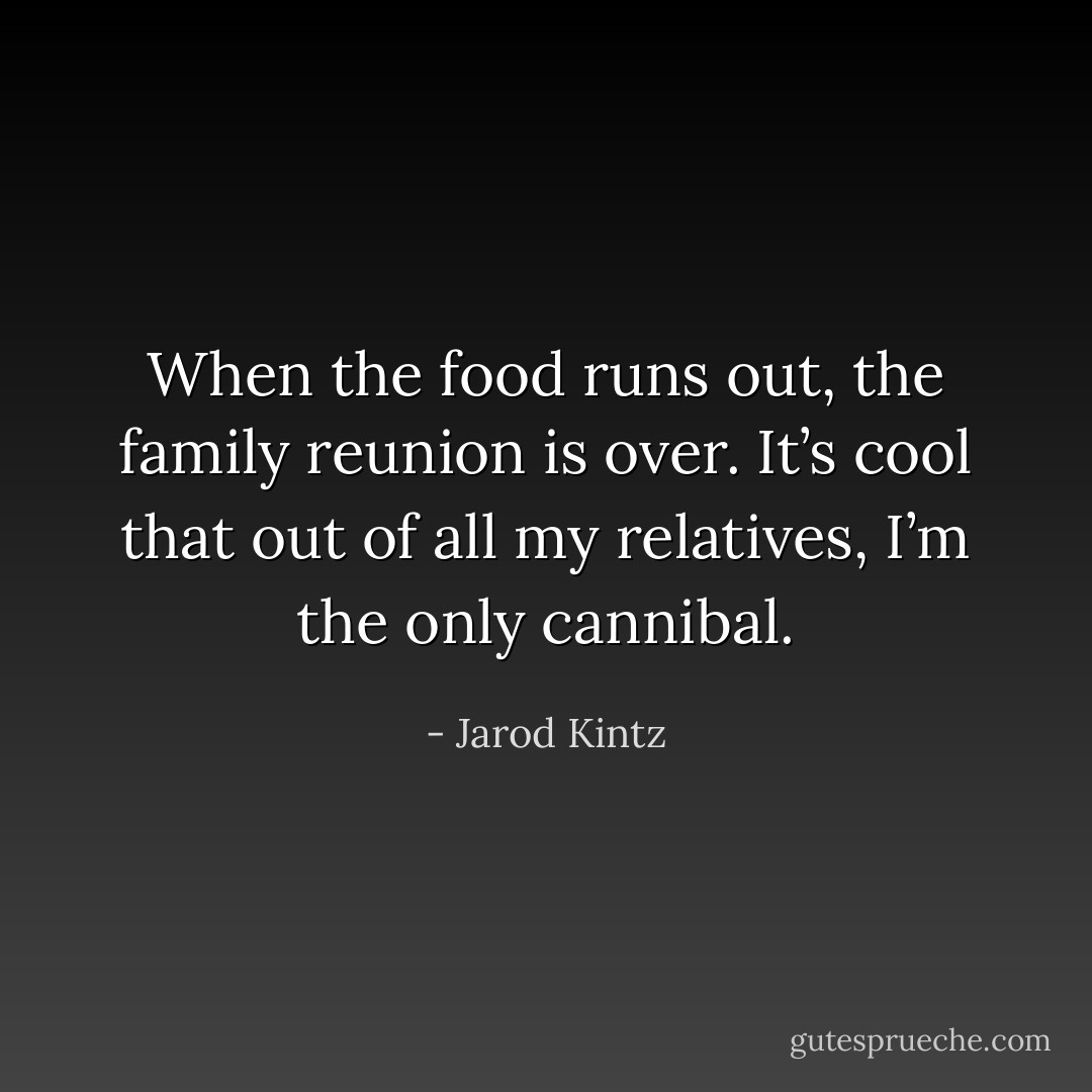When the food runs out, the family reunion is over. It’s cool that out of all my relatives, I’m the only cannibal. - Jarod Kintz