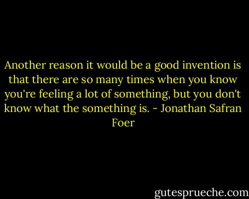 Another reason it would be a good invention is that there are so many times when you know you're feeling a lot of something, but you don't know what the something is. - Jonathan Safran Foer