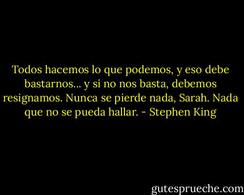 Todos hacemos lo que podemos, y eso debe bastarnos... y si no nos basta, debemos resignamos. Nunca se pierde nada, Sarah. Nada que no se pueda hallar. - Stephen King