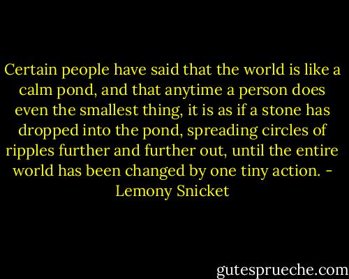 Certain people have said that the world is like a calm pond, and that anytime a person does even the smallest thing, it is as if a stone has dropped into the pond, spreading circles of ripples further and further out, until the entire world has been changed by one tiny action. - Lemony Snicket