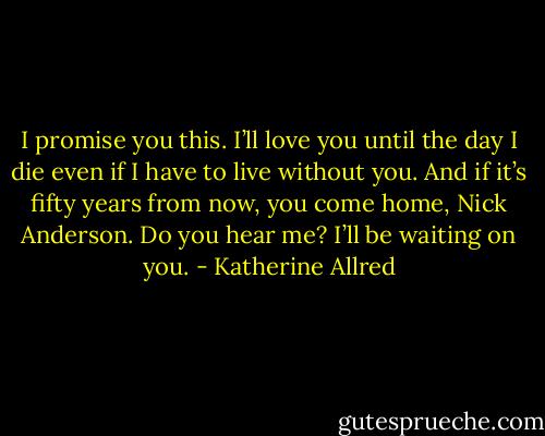 I promise you this. I’ll love you until the day I die even if I have to live without you. And if it’s fifty years from now, you come home, Nick Anderson. Do you hear me? I’ll be waiting on you. - Katherine Allred